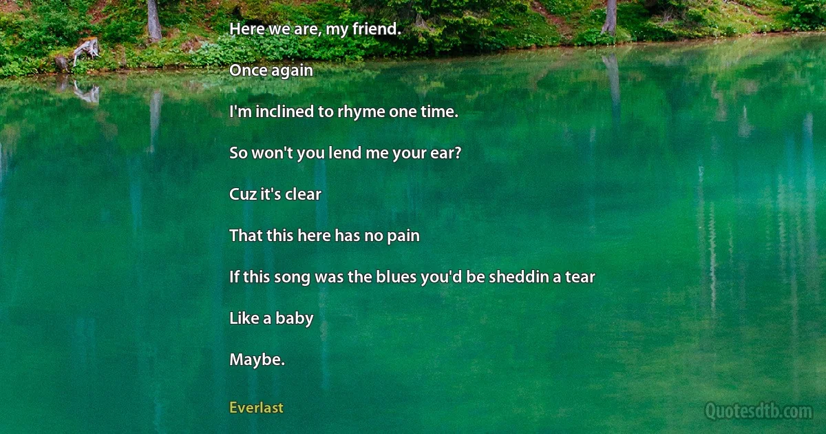 Here we are, my friend.

Once again

I'm inclined to rhyme one time.

So won't you lend me your ear?

Cuz it's clear

That this here has no pain

If this song was the blues you'd be sheddin a tear

Like a baby

Maybe. (Everlast)