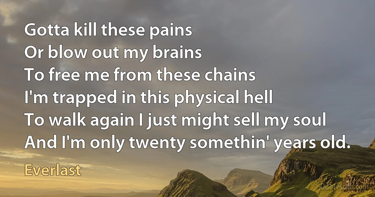 Gotta kill these pains
Or blow out my brains
To free me from these chains
I'm trapped in this physical hell
To walk again I just might sell my soul
And I'm only twenty somethin' years old. (Everlast)