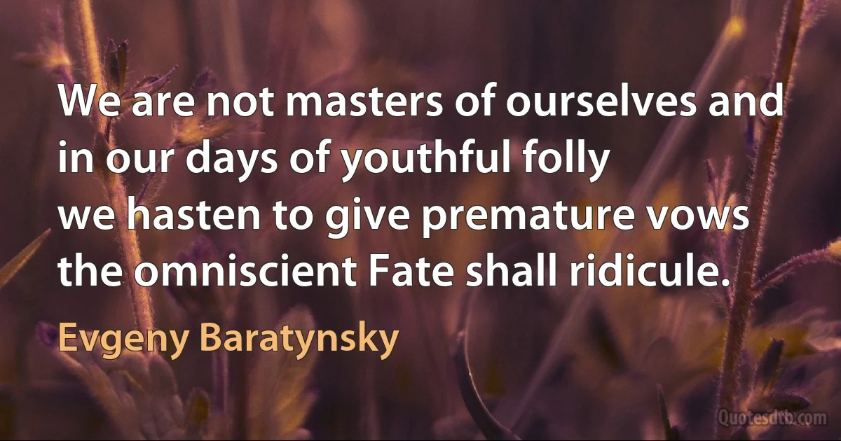 We are not masters of ourselves and
in our days of youthful folly
we hasten to give premature vows
the omniscient Fate shall ridicule. (Evgeny Baratynsky)