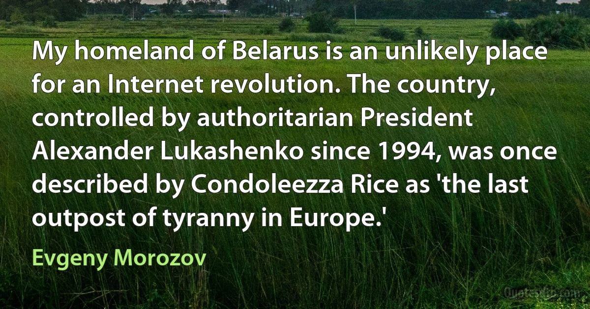 My homeland of Belarus is an unlikely place for an Internet revolution. The country, controlled by authoritarian President Alexander Lukashenko since 1994, was once described by Condoleezza Rice as 'the last outpost of tyranny in Europe.' (Evgeny Morozov)