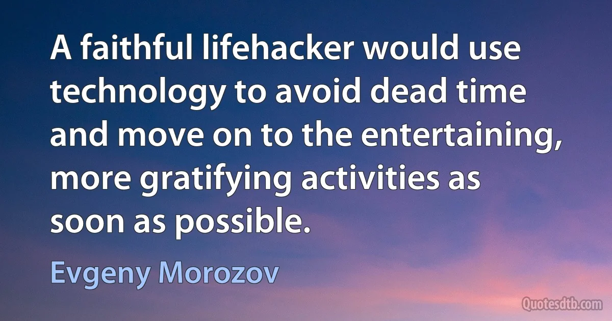 A faithful lifehacker would use technology to avoid dead time and move on to the entertaining, more gratifying activities as soon as possible. (Evgeny Morozov)