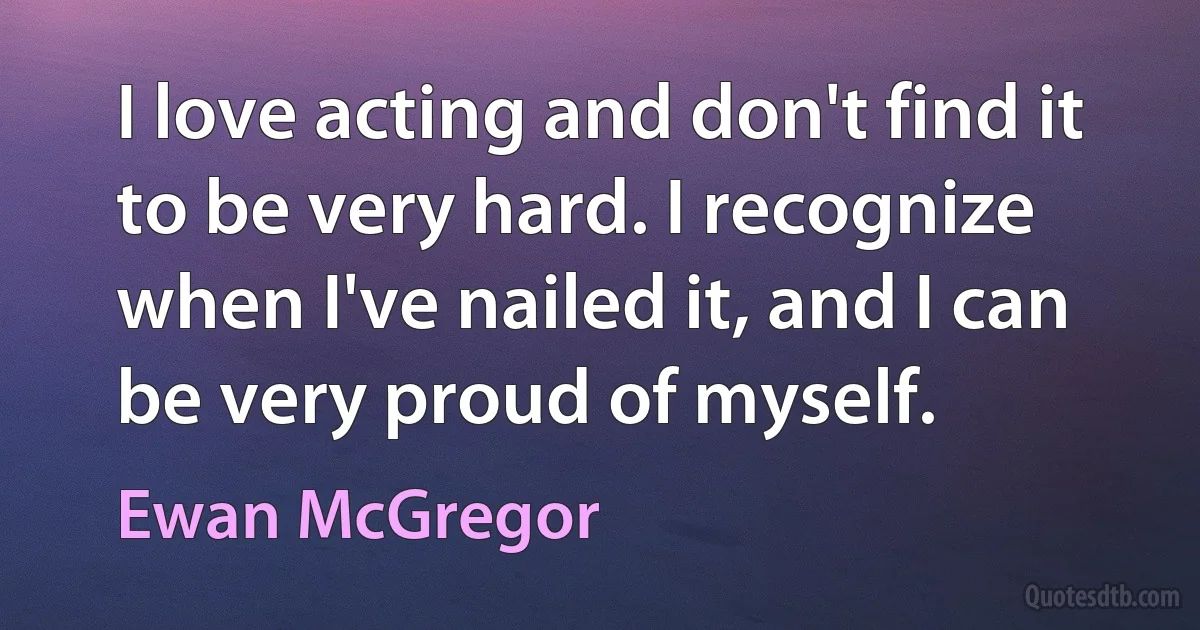 I love acting and don't find it to be very hard. I recognize when I've nailed it, and I can be very proud of myself. (Ewan McGregor)