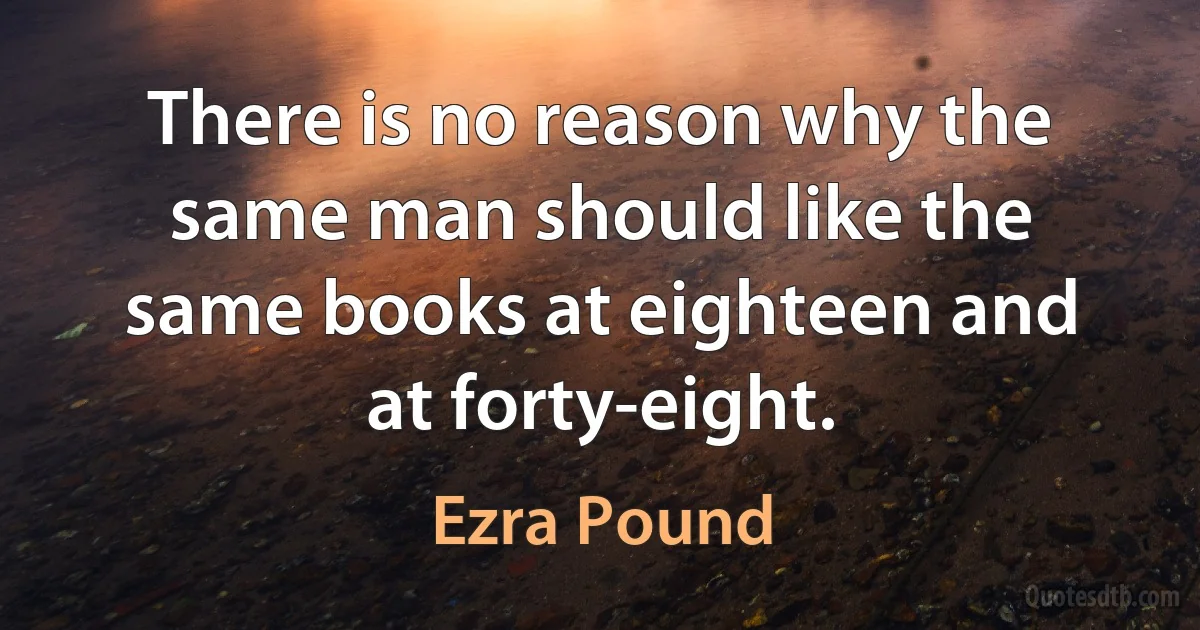 There is no reason why the same man should like the same books at eighteen and at forty-eight. (Ezra Pound)