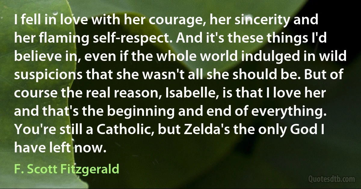 I fell in love with her courage, her sincerity and her flaming self-respect. And it's these things I'd believe in, even if the whole world indulged in wild suspicions that she wasn't all she should be. But of course the real reason, Isabelle, is that I love her and that's the beginning and end of everything. You're still a Catholic, but Zelda's the only God I have left now. (F. Scott Fitzgerald)