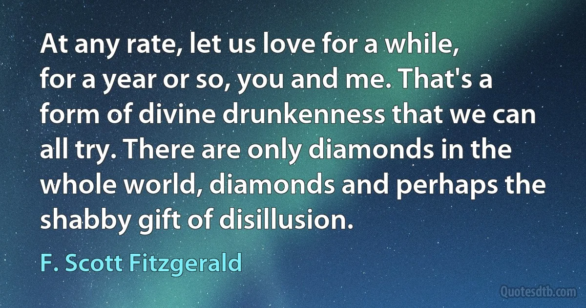 At any rate, let us love for a while, for a year or so, you and me. That's a form of divine drunkenness that we can all try. There are only diamonds in the whole world, diamonds and perhaps the shabby gift of disillusion. (F. Scott Fitzgerald)