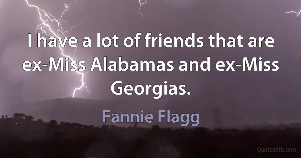 I have a lot of friends that are ex-Miss Alabamas and ex-Miss Georgias. (Fannie Flagg)