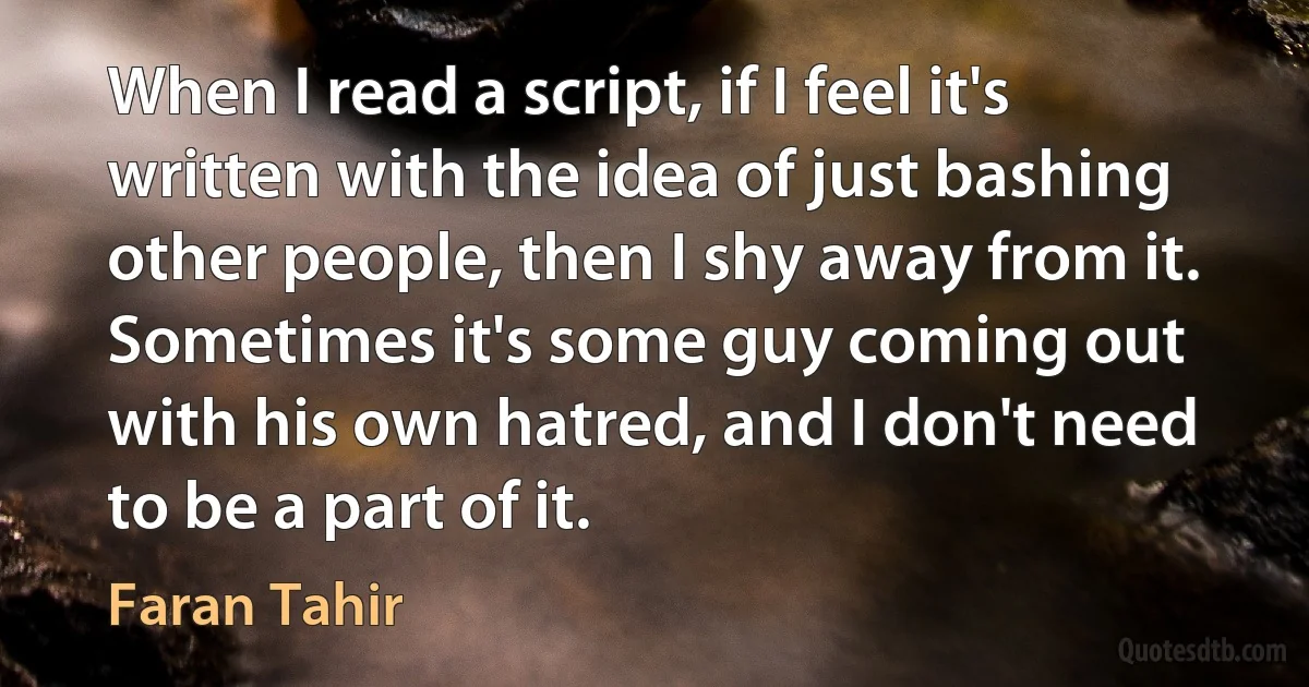 When I read a script, if I feel it's written with the idea of just bashing other people, then I shy away from it. Sometimes it's some guy coming out with his own hatred, and I don't need to be a part of it. (Faran Tahir)