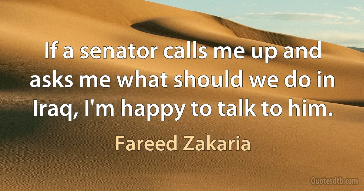 If a senator calls me up and asks me what should we do in Iraq, I'm happy to talk to him. (Fareed Zakaria)