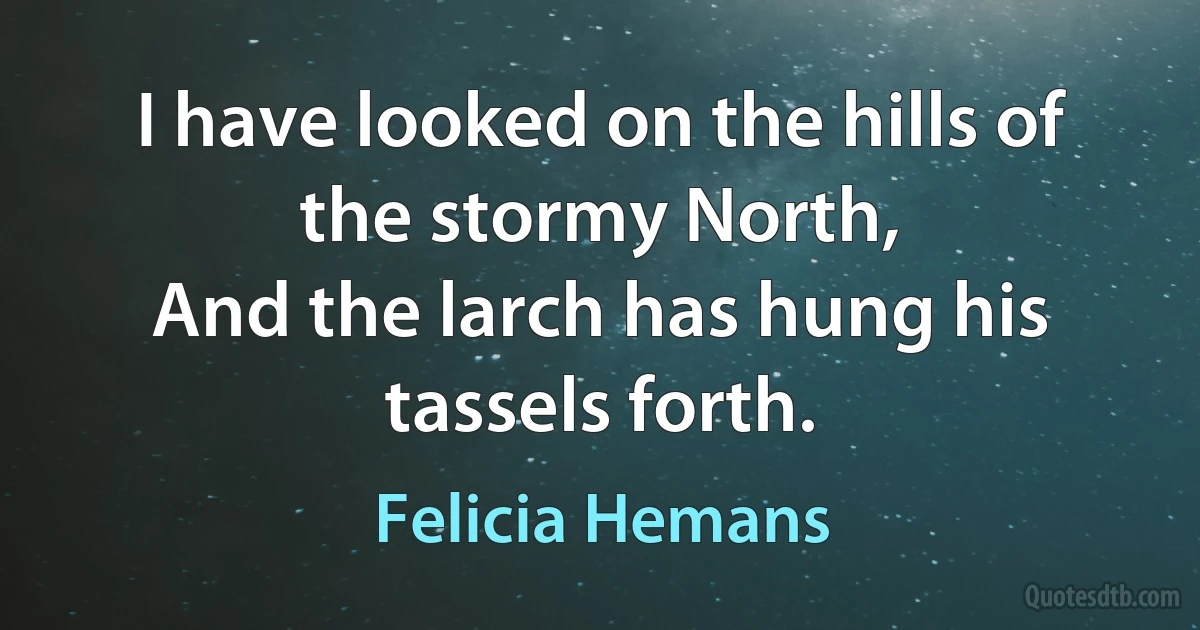 I have looked on the hills of the stormy North,
And the larch has hung his tassels forth. (Felicia Hemans)