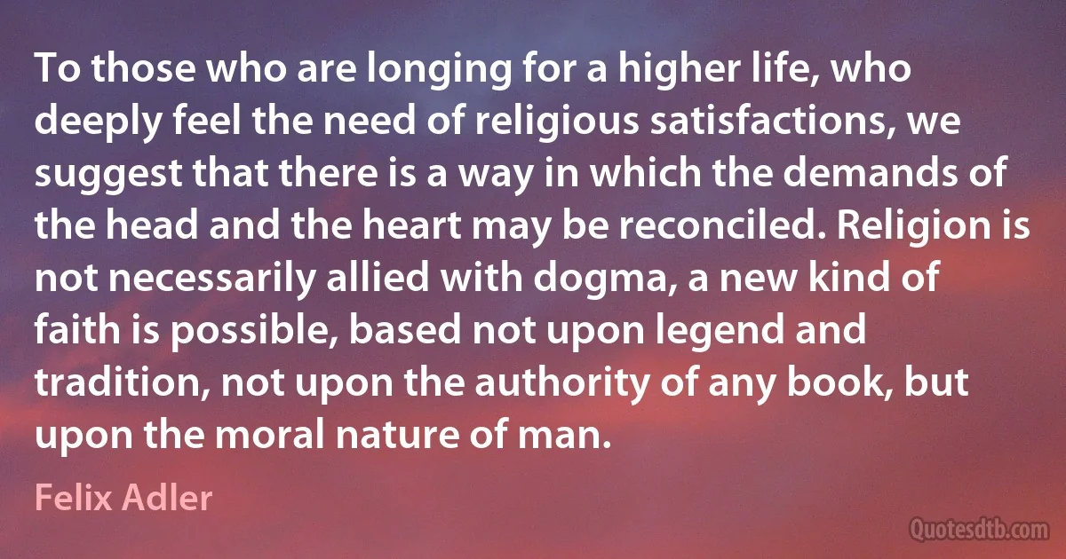 To those who are longing for a higher life, who deeply feel the need of religious satisfactions, we suggest that there is a way in which the demands of the head and the heart may be reconciled. Religion is not necessarily allied with dogma, a new kind of faith is possible, based not upon legend and tradition, not upon the authority of any book, but upon the moral nature of man. (Felix Adler)