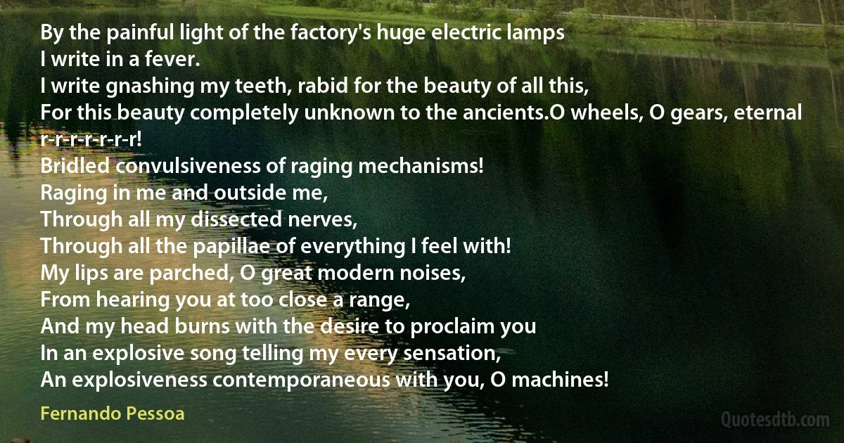 By the painful light of the factory's huge electric lamps
I write in a fever.
I write gnashing my teeth, rabid for the beauty of all this,
For this beauty completely unknown to the ancients.O wheels, O gears, eternal r-r-r-r-r-r-r!
Bridled convulsiveness of raging mechanisms!
Raging in me and outside me,
Through all my dissected nerves,
Through all the papillae of everything I feel with!
My lips are parched, O great modern noises,
From hearing you at too close a range,
And my head burns with the desire to proclaim you
In an explosive song telling my every sensation,
An explosiveness contemporaneous with you, O machines! (Fernando Pessoa)