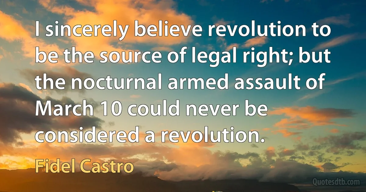 I sincerely believe revolution to be the source of legal right; but the nocturnal armed assault of March 10 could never be considered a revolution. (Fidel Castro)