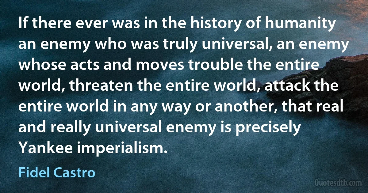 If there ever was in the history of humanity an enemy who was truly universal, an enemy whose acts and moves trouble the entire world, threaten the entire world, attack the entire world in any way or another, that real and really universal enemy is precisely Yankee imperialism. (Fidel Castro)