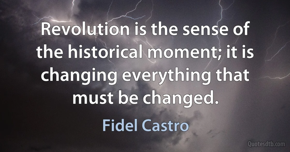 Revolution is the sense of the historical moment; it is changing everything that must be changed. (Fidel Castro)