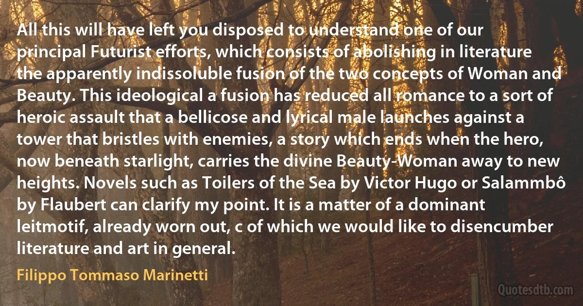 All this will have left you disposed to understand one of our principal Futurist efforts, which consists of abolishing in literature the apparently indissoluble fusion of the two concepts of Woman and Beauty. This ideological a fusion has reduced all romance to a sort of heroic assault that a bellicose and lyrical male launches against a tower that bristles with enemies, a story which ends when the hero, now beneath starlight, carries the divine Beauty-Woman away to new heights. Novels such as Toilers of the Sea by Victor Hugo or Salammbô by Flaubert can clarify my point. It is a matter of a dominant leitmotif, already worn out, c of which we would like to disencumber literature and art in general. (Filippo Tommaso Marinetti)