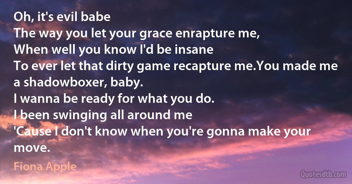 Oh, it's evil babe
The way you let your grace enrapture me,
When well you know I'd be insane
To ever let that dirty game recapture me.You made me a shadowboxer, baby.
I wanna be ready for what you do.
I been swinging all around me
'Cause I don't know when you're gonna make your move. (Fiona Apple)