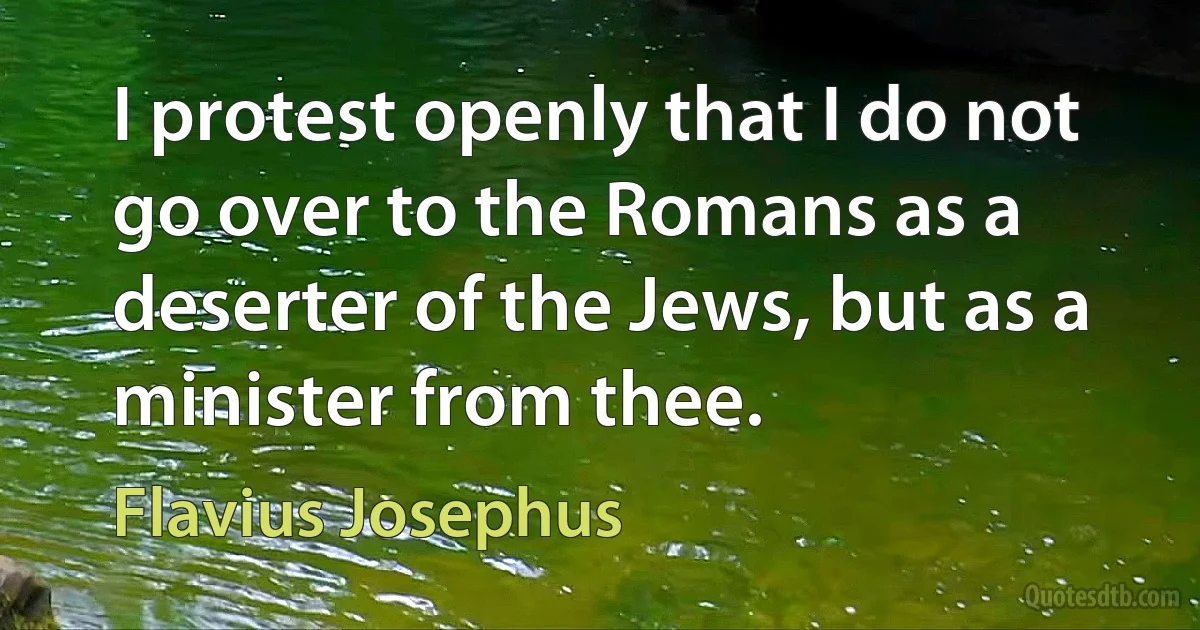 I protest openly that I do not go over to the Romans as a deserter of the Jews, but as a minister from thee. (Flavius Josephus)