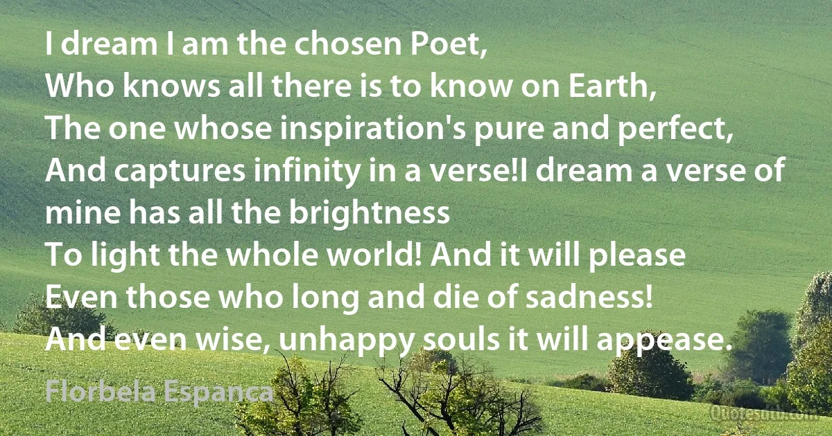 I dream I am the chosen Poet,
Who knows all there is to know on Earth,
The one whose inspiration's pure and perfect,
And captures infinity in a verse!I dream a verse of mine has all the brightness
To light the whole world! And it will please
Even those who long and die of sadness!
And even wise, unhappy souls it will appease. (Florbela Espanca)