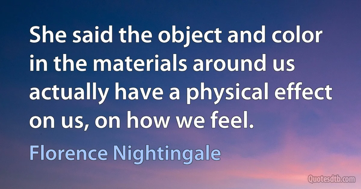 She said the object and color in the materials around us actually have a physical effect on us, on how we feel. (Florence Nightingale)