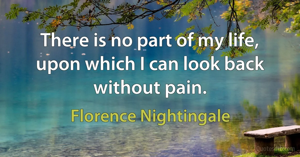 There is no part of my life, upon which I can look back without pain. (Florence Nightingale)