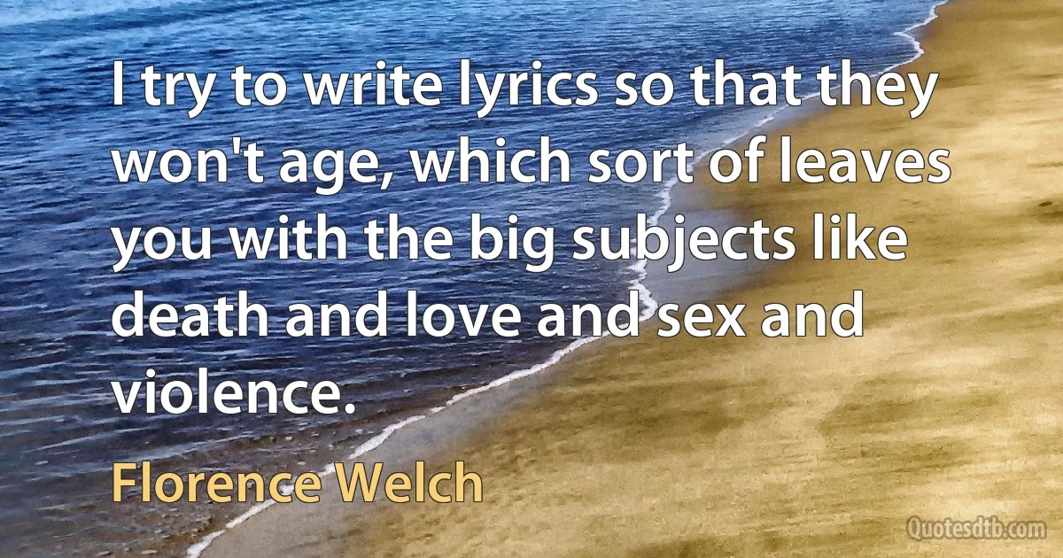 I try to write lyrics so that they won't age, which sort of leaves you with the big subjects like death and love and sex and violence. (Florence Welch)