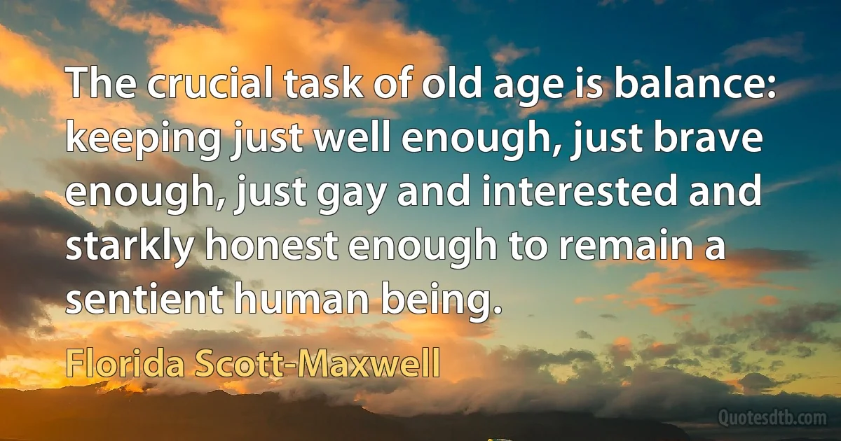 The crucial task of old age is balance: keeping just well enough, just brave enough, just gay and interested and starkly honest enough to remain a sentient human being. (Florida Scott-Maxwell)