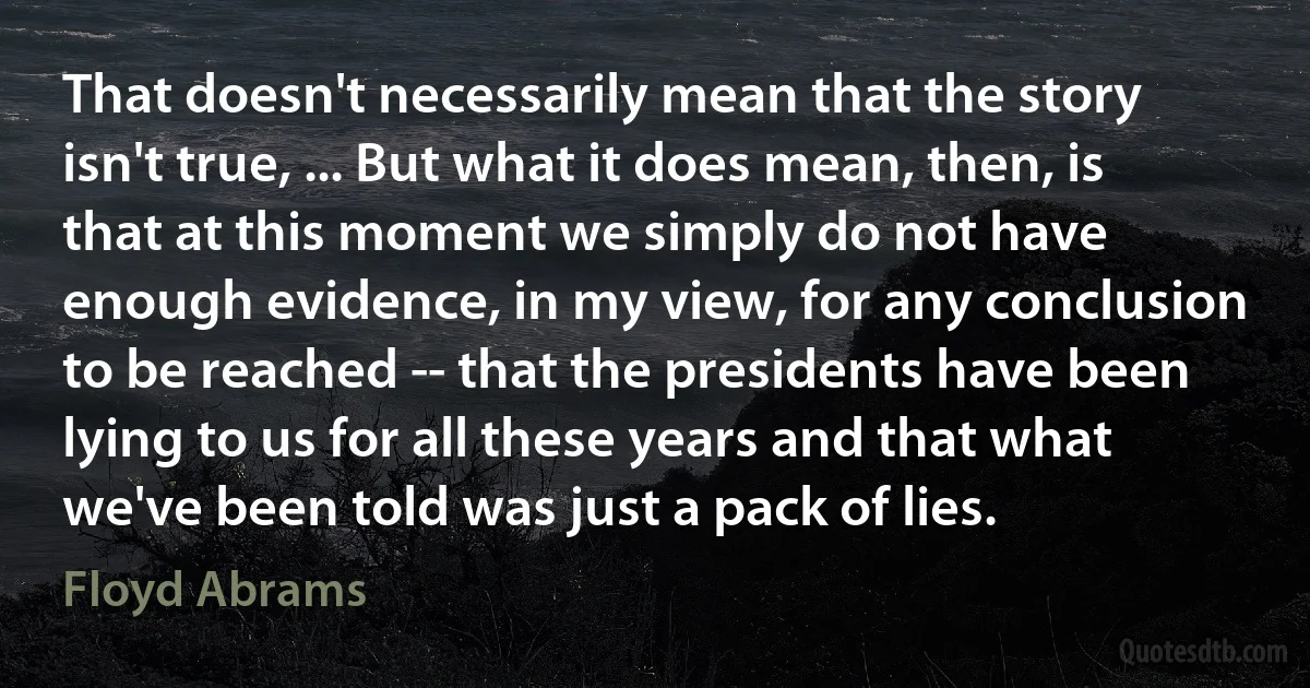 That doesn't necessarily mean that the story isn't true, ... But what it does mean, then, is that at this moment we simply do not have enough evidence, in my view, for any conclusion to be reached -- that the presidents have been lying to us for all these years and that what we've been told was just a pack of lies. (Floyd Abrams)