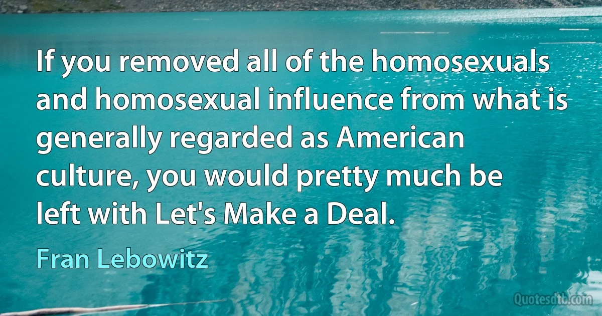 If you removed all of the homosexuals and homosexual influence from what is generally regarded as American culture, you would pretty much be left with Let's Make a Deal. (Fran Lebowitz)