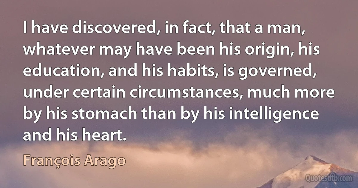 I have discovered, in fact, that a man, whatever may have been his origin, his education, and his habits, is governed, under certain circumstances, much more by his stomach than by his intelligence and his heart. (François Arago)