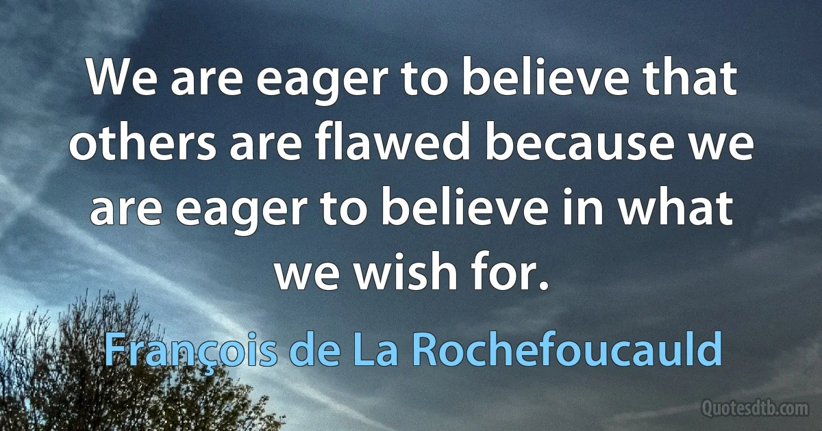 We are eager to believe that others are flawed because we are eager to believe in what we wish for. (François de La Rochefoucauld)