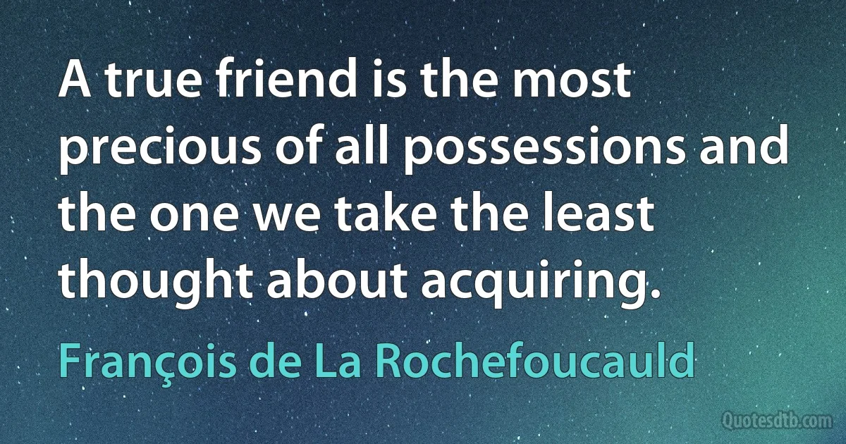 A true friend is the most precious of all possessions and the one we take the least thought about acquiring. (François de La Rochefoucauld)