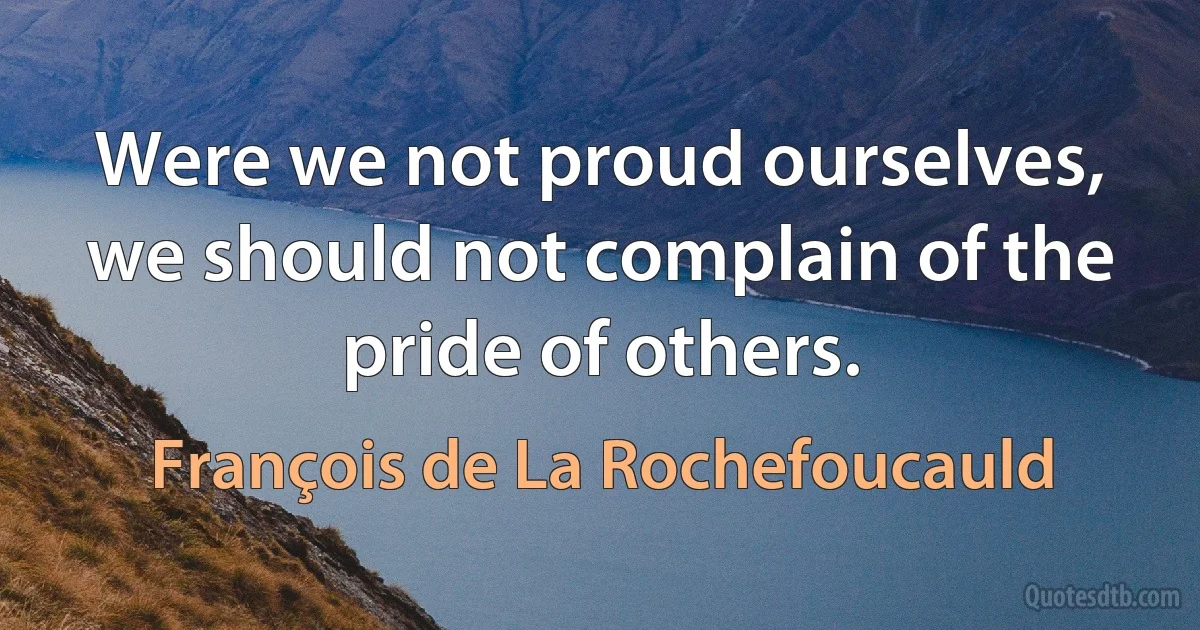 Were we not proud ourselves, we should not complain of the pride of others. (François de La Rochefoucauld)