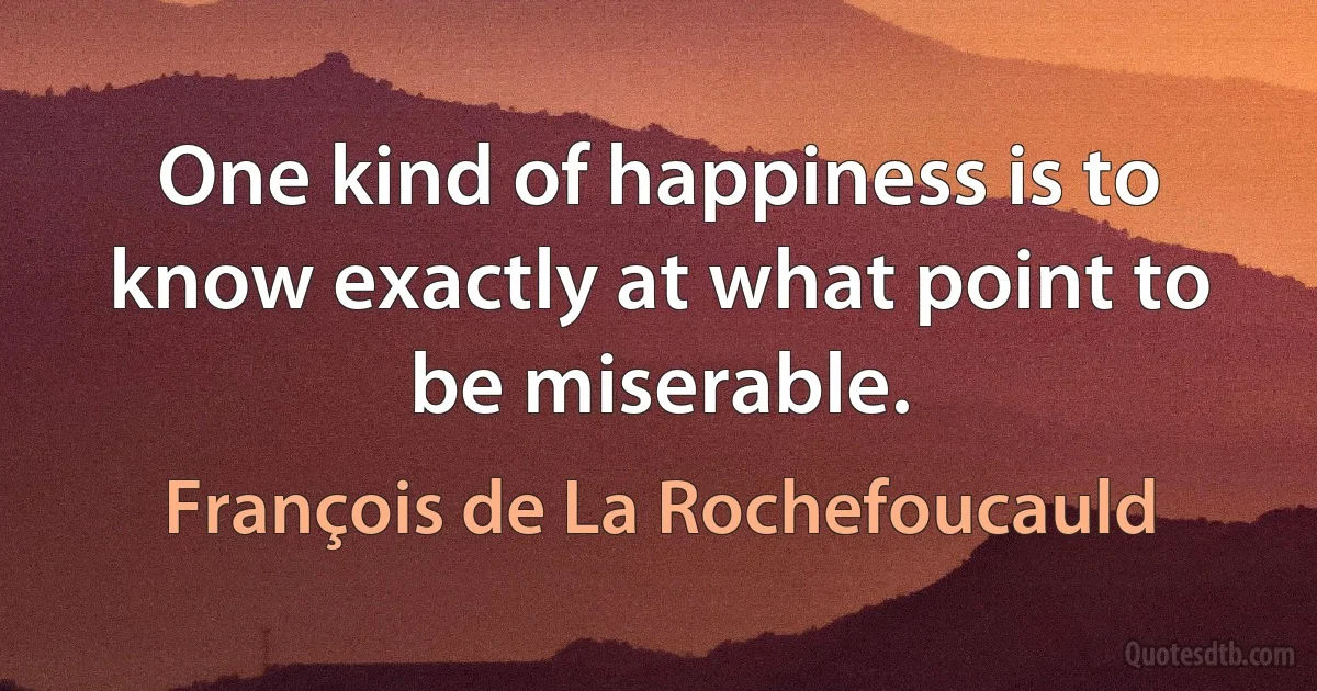 One kind of happiness is to know exactly at what point to be miserable. (François de La Rochefoucauld)