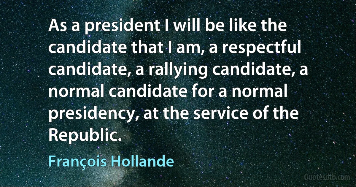 As a president I will be like the candidate that I am, a respectful candidate, a rallying candidate, a normal candidate for a normal presidency, at the service of the Republic. (François Hollande)