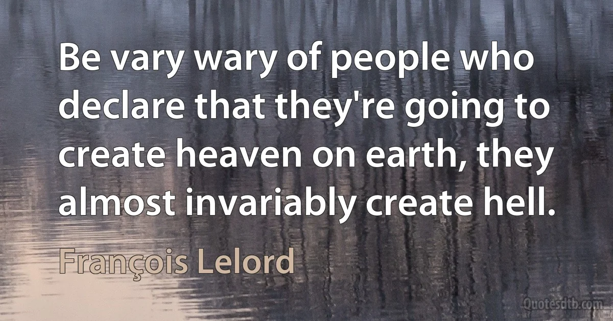 Be vary wary of people who declare that they're going to create heaven on earth, they almost invariably create hell. (François Lelord)