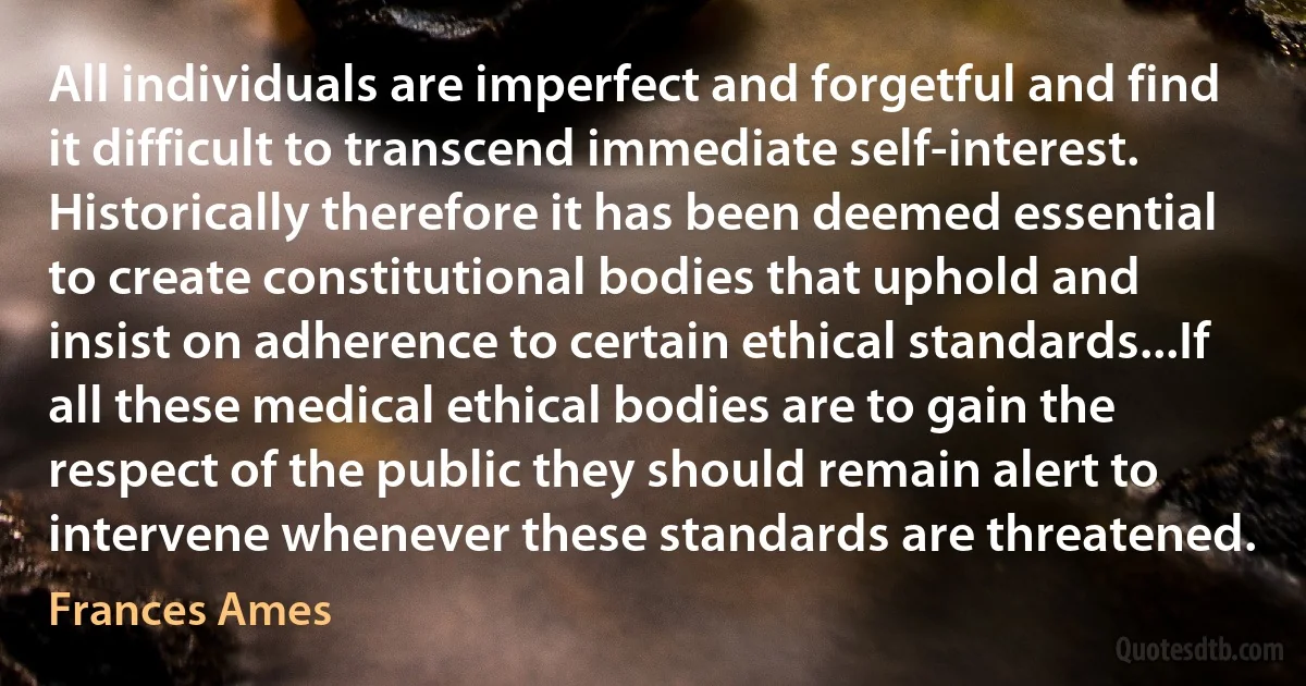 All individuals are imperfect and forgetful and find it difficult to transcend immediate self-interest. Historically therefore it has been deemed essential to create constitutional bodies that uphold and insist on adherence to certain ethical standards...If all these medical ethical bodies are to gain the respect of the public they should remain alert to intervene whenever these standards are threatened. (Frances Ames)