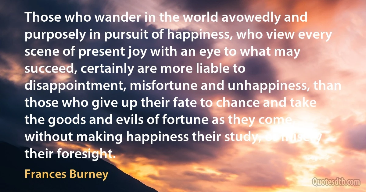 Those who wander in the world avowedly and purposely in pursuit of happiness, who view every scene of present joy with an eye to what may succeed, certainly are more liable to disappointment, misfortune and unhappiness, than those who give up their fate to chance and take the goods and evils of fortune as they come, without making happiness their study, or misery their foresight. (Frances Burney)