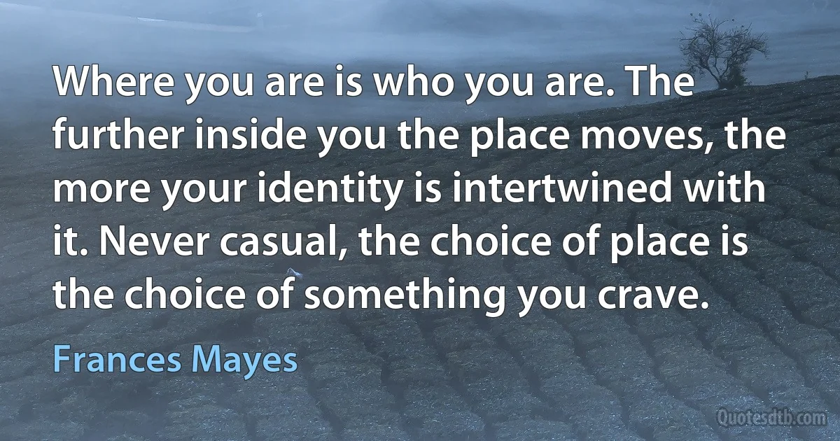 Where you are is who you are. The further inside you the place moves, the more your identity is intertwined with it. Never casual, the choice of place is the choice of something you crave. (Frances Mayes)