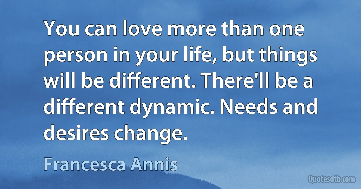 You can love more than one person in your life, but things will be different. There'll be a different dynamic. Needs and desires change. (Francesca Annis)