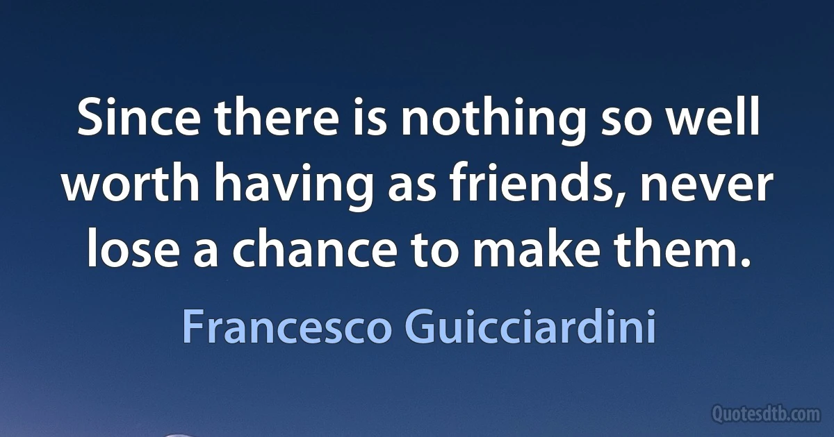 Since there is nothing so well worth having as friends, never lose a chance to make them. (Francesco Guicciardini)