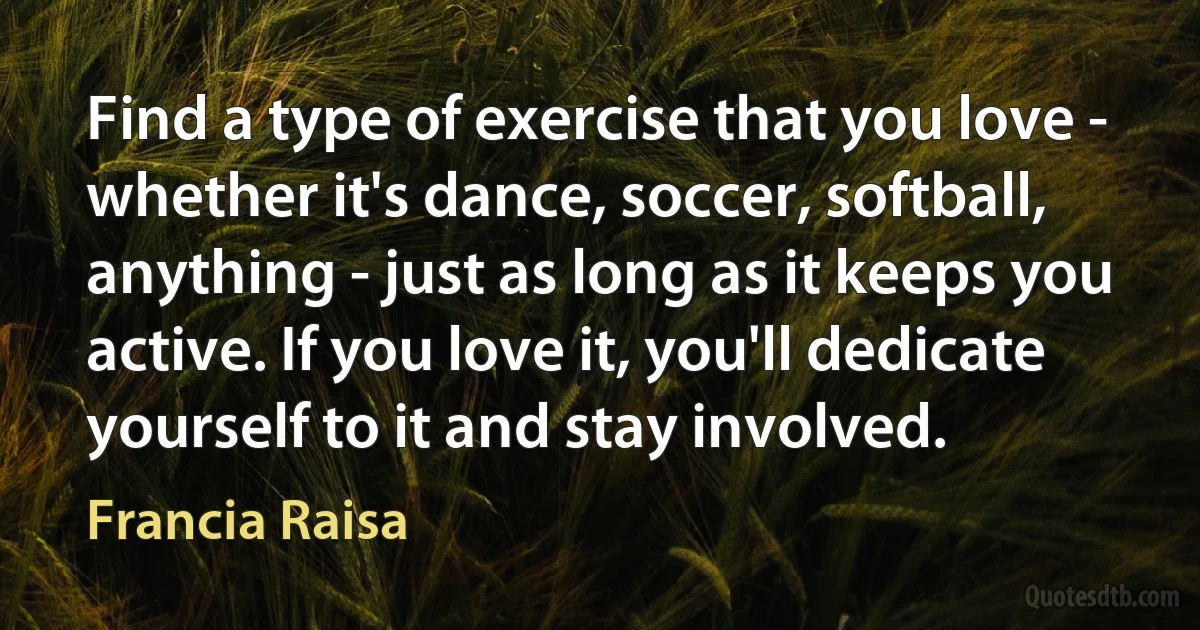 Find a type of exercise that you love - whether it's dance, soccer, softball, anything - just as long as it keeps you active. If you love it, you'll dedicate yourself to it and stay involved. (Francia Raisa)