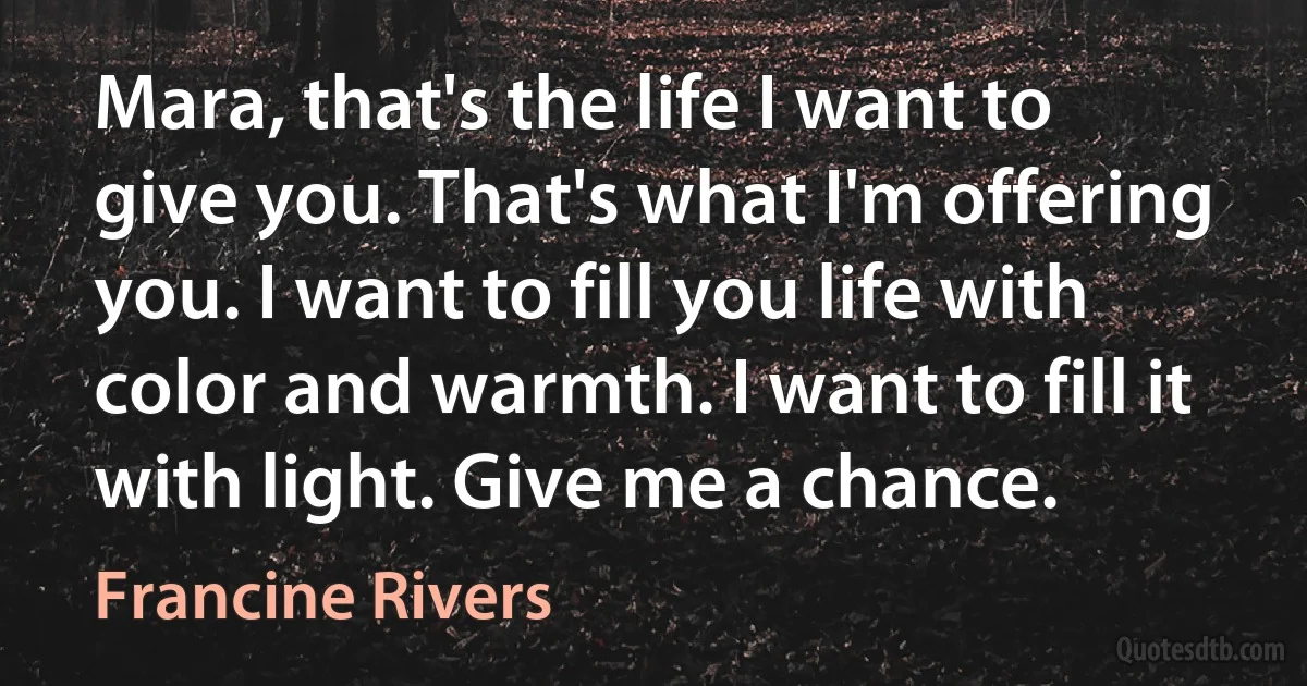 Mara, that's the life I want to give you. That's what I'm offering you. I want to fill you life with color and warmth. I want to fill it with light. Give me a chance. (Francine Rivers)