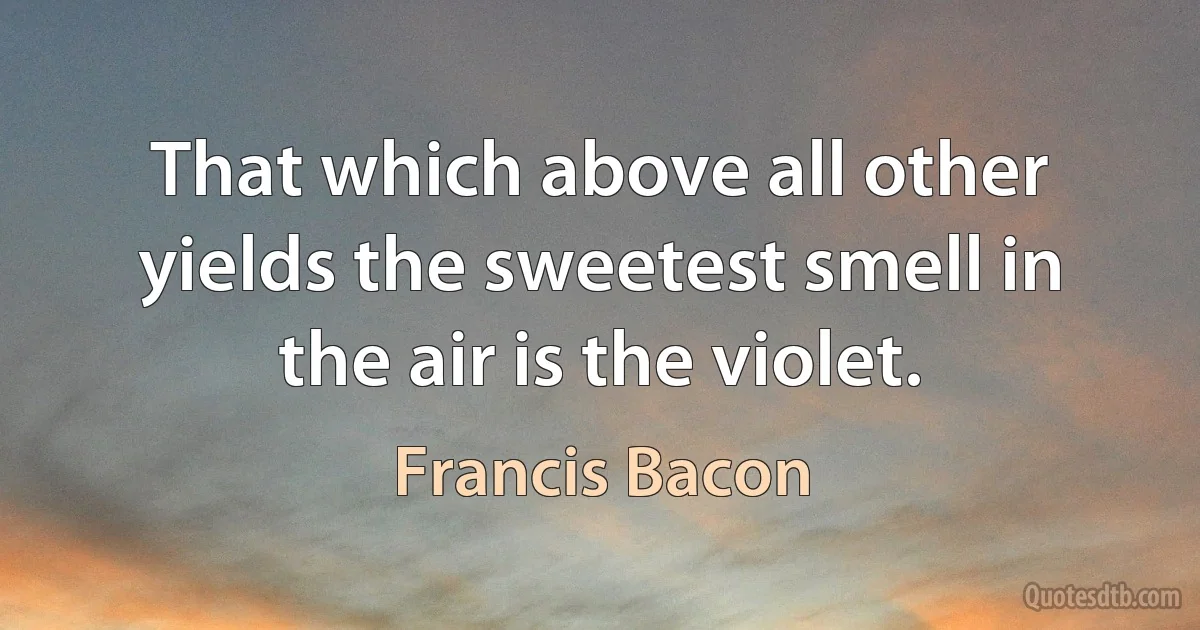 That which above all other yields the sweetest smell in the air is the violet. (Francis Bacon)