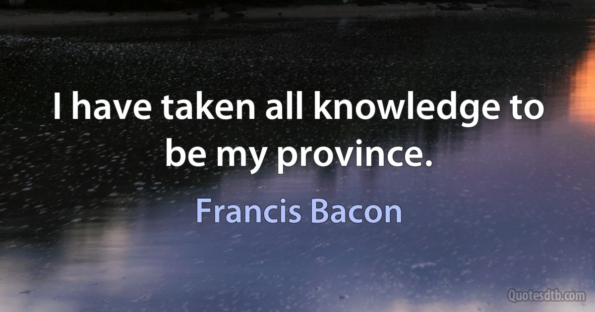 I have taken all knowledge to be my province. (Francis Bacon)