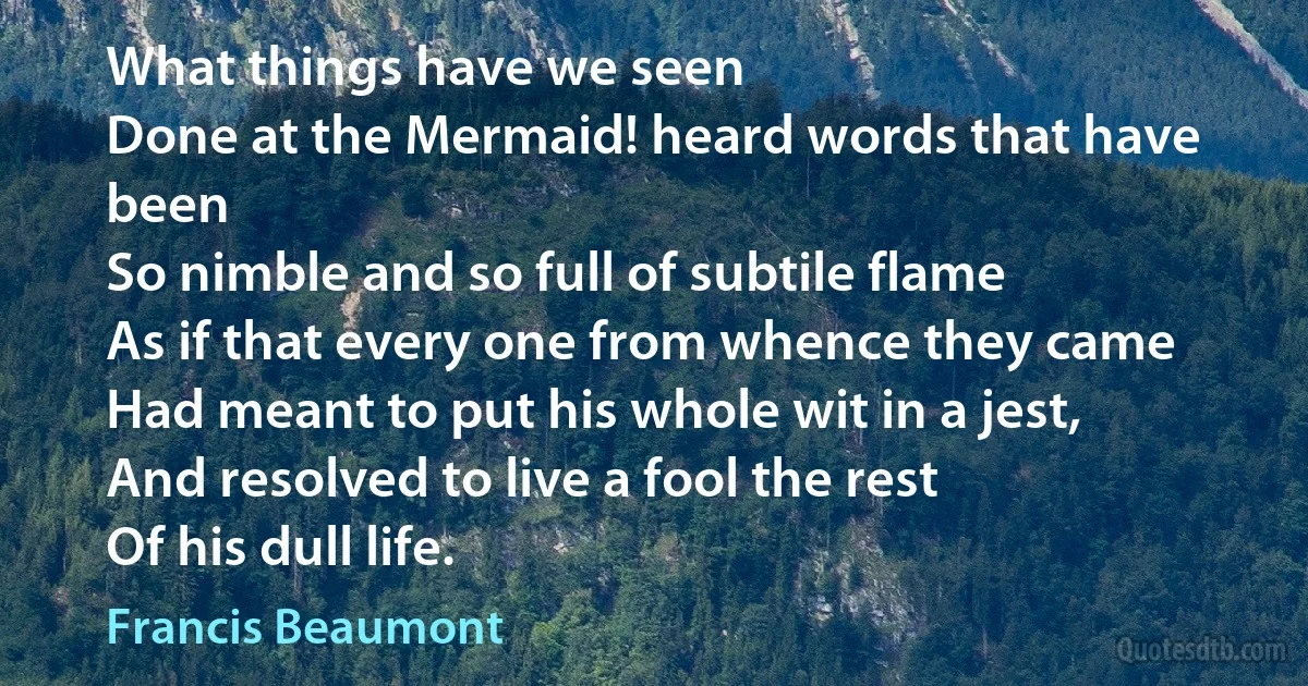 What things have we seen
Done at the Mermaid! heard words that have been
So nimble and so full of subtile flame
As if that every one from whence they came
Had meant to put his whole wit in a jest,
And resolved to live a fool the rest
Of his dull life. (Francis Beaumont)