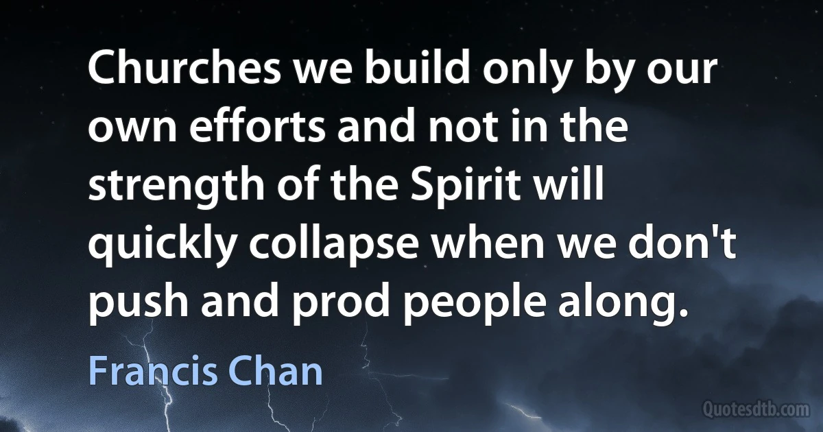 Churches we build only by our own efforts and not in the strength of the Spirit will quickly collapse when we don't push and prod people along. (Francis Chan)