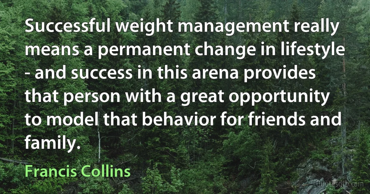 Successful weight management really means a permanent change in lifestyle - and success in this arena provides that person with a great opportunity to model that behavior for friends and family. (Francis Collins)