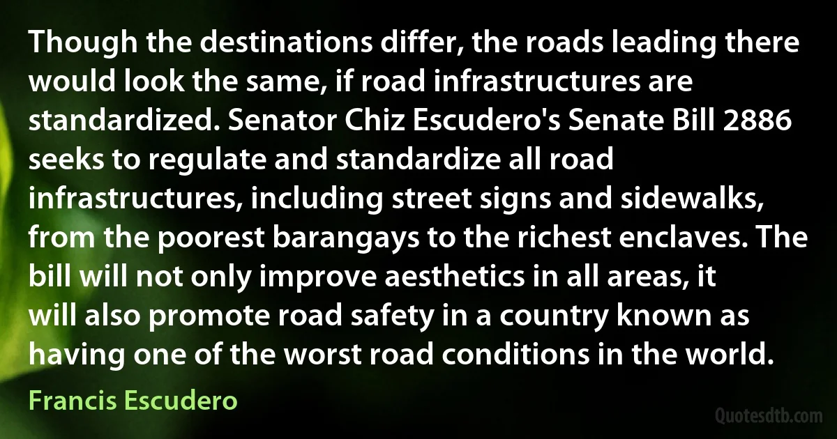 Though the destinations differ, the roads leading there would look the same, if road infrastructures are standardized. Senator Chiz Escudero's Senate Bill 2886 seeks to regulate and standardize all road infrastructures, including street signs and sidewalks, from the poorest barangays to the richest enclaves. The bill will not only improve aesthetics in all areas, it will also promote road safety in a country known as having one of the worst road conditions in the world. (Francis Escudero)