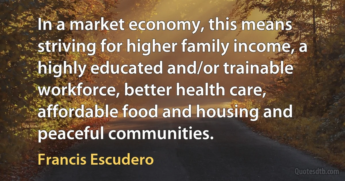 In a market economy, this means striving for higher family income, a highly educated and/or trainable workforce, better health care, affordable food and housing and peaceful communities. (Francis Escudero)