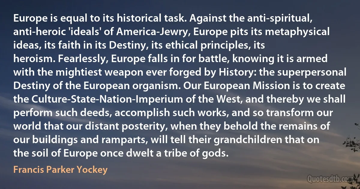 Europe is equal to its historical task. Against the anti-spiritual, anti-heroic 'ideals' of America-Jewry, Europe pits its metaphysical ideas, its faith in its Destiny, its ethical principles, its heroism. Fearlessly, Europe falls in for battle, knowing it is armed with the mightiest weapon ever forged by History: the superpersonal Destiny of the European organism. Our European Mission is to create the Culture-State-Nation-Imperium of the West, and thereby we shall perform such deeds, accomplish such works, and so transform our world that our distant posterity, when they behold the remains of our buildings and ramparts, will tell their grandchildren that on the soil of Europe once dwelt a tribe of gods. (Francis Parker Yockey)